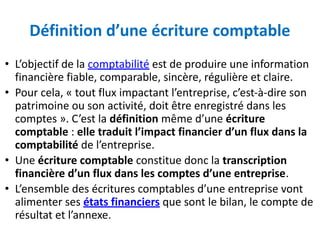 Définition d’une écriture comptable
• L’objectif de la comptabilité est de produire une information
financière fiable, comparable, sincère, régulière et claire.
• Pour cela, « tout flux impactant l’entreprise, c’est-à-dire son
patrimoine ou son activité, doit être enregistré dans les
comptes ». C’est la définition même d’une écriture
comptable : elle traduit l’impact financier d’un flux dans la
comptabilité de l’entreprise.
• Une écriture comptable constitue donc la transcription
financière d’un flux dans les comptes d’une entreprise.
• L’ensemble des écritures comptables d’une entreprise vont
alimenter ses états financiers que sont le bilan, le compte de
résultat et l’annexe.
 