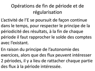 Opérations de fin de période et de
régularisation
L’activité de l’E se poursuit de façon continue
dans le temps, pour respecter le principe de la
périodicité des résultats, à la fin de chaque
période il faut rapprocher le solde des comptes
avec l’existant.
En raison du principe de l’autonomie des
exercices, alors que des flux peuvent intéresser
2 périodes, il y a lieu de rattacher chaque partie
des flux à la période intéressée.
 