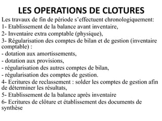 LES OPERATIONS DE CLOTURES
Les travaux de fin de période s’effectuent chronologiquement:
1- Etablissement de la balance avant inventaire,
2- Inventaire extra comptable (physique),
3- Régularisation des comptes de bilan et de gestion (inventaire
comptable) :
- dotation aux amortissements,
- dotation aux provisions,
- régularisation des autres comptes de bilan,
- régularisation des comptes de gestion.
4- Ecritures de reclassement : solder les comptes de gestion afin
de déterminer les résultats,
5- Etablissement de la balance après inventaire
6- Ecritures de clôture et établissement des documents de
synthèse
 