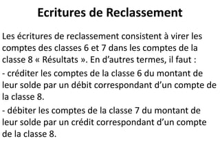 Ecritures de Reclassement
Les écritures de reclassement consistent à virer les
comptes des classes 6 et 7 dans les comptes de la
classe 8 « Résultats ». En d’autres termes, il faut :
- créditer les comptes de la classe 6 du montant de
leur solde par un débit correspondant d’un compte de
la classe 8.
- débiter les comptes de la classe 7 du montant de
leur solde par un crédit correspondant d’un compte
de la classe 8.
 