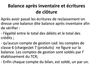 Balance après inventaire et écritures
de clôture
Après avoir passé les écritures de reclassement on
dresse une balance dite balance après inventaire afin
de vérifier :
- l’égalité entre le total des débits et le total des
crédits ;
- qu’aucun compte de gestion cad: les comptes de
classe 6 (charges)et 7 (produits) ne figure sur la
balance. Les comptes de gestion sont soldés par l’
établissement du TCR;
- Enfin chaque compte du bilan, est soldé, un par un.
 