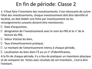 En fin de période: Classe 2
1- Il faut faire l’inventaire des investissements: il est nécessaire de suivre
l’état des investissements, chaque investissement doit être identifié et
localisé, on doit établir une fiche par investissement où les
renseignements suivants doivent être mentionnés:
Date d’acquisition,
désignation de l’investissement avec le nom du FRS et le n° de la
facture du FRS,
Valeur d’achat du bien,
Taux d’amortissement pratiqué,
Le montant de l’amortissement retenu à chaque période,
Localisation du bien dans l’E ou un n° d’identification,
A la fin de chaque période, il y a lieu de pratiquer un inventaire physique
et de comparer les fiches avec résultats de cet inventaire , c’est-à-dire
l’existant.
 