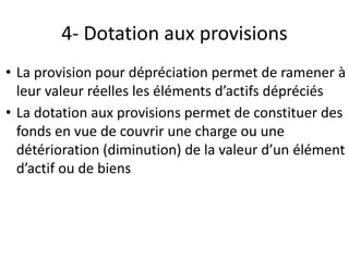 4- Dotation aux provisions
• La provision pour dépréciation permet de ramener à
leur valeur réelles les éléments d’actifs dépréciés
• La dotation aux provisions permet de constituer des
fonds en vue de couvrir une charge ou une
détérioration (diminution) de la valeur d’un élément
d’actif ou de biens
 