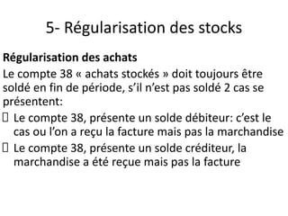 5- Régularisation des stocks
Régularisation des achats
Le compte 38 « achats stockés » doit toujours être
soldé en fin de période, s’il n’est pas soldé 2 cas se
présentent:
Le compte 38, présente un solde débiteur: c’est le
cas ou l’on a reçu la facture mais pas la marchandise
Le compte 38, présente un solde créditeur, la
marchandise a été reçue mais pas la facture
 