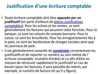 Justification d’une écriture comptable
• Toute écriture comptable doit être appuyée par un
justificatif (on parle d’ailleurs de pièces justificatives
comptables). Pour les achats et les ventes, ce sont
généralement les factures qui assurent cette fonction. Pour la
banque, ce sont les relevés de compte bancaire. Pour la
caisse, ce sont les brouillards. Pour les enregistrements liés à
la paie, ce sont les bordereaux de charges sociales ainsi que
les journaux de paie.
• Il est généralement conseillé de numéroter correctement les
justificatifs et de reporter ce numéro au sein même de l’
écriture comptable (numéro d’ordre) et ce afin d’être en
mesure de retrouver rapidement le justificatif en cas de
besoin (pour les factures, il sera possible de retenir, par
exemple, le numéro de facture tel qu’il y figure).
 
