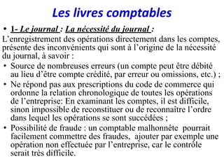 Les livres comptables
• 1- Le journal : La nécessité du journal :
L’enregistrement des opérations directement dans les comptes,
présente des inconvénients qui sont à l’origine de la nécessité
du journal, à savoir :
• Source de nombreuses erreurs (un compte peut être débité
au lieu d’être compte crédité, par erreur ou omissions, etc.) ;
• Ne répond pas aux prescriptions du code de commerce qui
ordonne la relation chronologique de toutes les opérations
de l’entreprise: En examinant les comptes, il est difficile,
sinon impossible de reconstituer ou de reconnaître l’ordre
dans lequel les opérations se sont succédées ;
• Possibilité de fraude : un comptable malhonnête pourrait
facilement commettre des fraudes, ajouter par exemple une
opération non effectuée par l’entreprise, car le contrôle
serait très difficile.
 