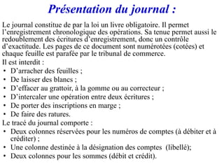 Présentation du journal :
Le journal constitue de par la loi un livre obligatoire. Il permet
l’enregistrement chronologique des opérations. Sa tenue permet aussi le
redoublement des écritures d’enregistrement, donc un contrôle
d’exactitude. Les pages de ce document sont numérotées (cotées) et
chaque feuille est parafée par le tribunal de commerce.
Il est interdit :
• D’arracher des feuilles ;
• De laisser des blancs ;
• D’effacer au grattoir, à la gomme ou au correcteur ;
• D’intercaler une opération entre deux écritures ;
• De porter des inscriptions en marge ;
• De faire des ratures.
Le tracé du journal comporte :
• Deux colonnes réservées pour les numéros de comptes (à débiter et à
créditer) ;
• Une colonne destinée à la désignation des comptes (libellé);
• Deux colonnes pour les sommes (débit et crédit).
 