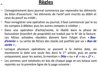 Règles
− L’enregistrement dans journal commence par reprendre les éléments
du bilan d’ouverture : les éléments de l’actif sont inscrits au débit et
ceux du passif au crédit ;
− Pour enregistrer une opération au journal, il faut commencer par le ou
les comptes à débiter, puis les autres comptes à créditer ;
− Dans une opération d’achat/vente, le libellé dans la phase de
facturation (transfert de propriété) est traduit par le N° de la facture.
Les M/ses achetées stockées doivent faire l’objet d’un « Bon
d’entrée ». La sortie de M/ses des stocks est justifiée par un « Bon de
sortie » ;
− Lorsque plusieurs opérations se passent à la même date, on
mentionne la date une seule fois dans le 1er
article, puis on porte
uniquement, pour les autres, la mention « Dito » ou « d°
» ou « // » ;
− Les sommes sont totalisées en bas de chaque page et ces totaux sont
reportés sur la première ligne de la page suivante :
 