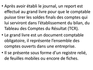 • Après avoir établi le journal, un report est
effectué au grand livre pour que le comptable
puisse tirer les soldes finals des comptes qui
lui serviront dans l’établissement du bilan, du
Tableau des Comptes du Résultat (TCR).
• Le grand livre est un document comptable
obligatoire, il représente l’ensemble des
comptes ouverts dans une entreprise.
• Il se présente sous forme d’un registre relié,
de feuilles mobiles ou encore de fiches.
 