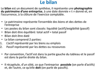 Le bilan
Le bilan est un document de synthèse, il représente une photographie
du patrimoine d’une entreprise, à une date donnée « t » donné et, en
l’occurrence, à la clôture de l’exercice comptable.
• Le patrimoine représente l’ensemble des biens et des dettes de
l’entreprise
• Les postes du bilan sont classés: liquidité (actif)/exigibilité (passif)
• Bilan doit être équilibré: total actif = total passif
• Bilan doit être daté
• Le bilan comprend 2 parties:
1. L’actif représenté par les biens ou emplois
2. Passif représenté par les dettes ou ressources
• Par convention, l’actif est dans la partie gauche du tableau et le passif
est dans la partie droite du bilan.
• Il récapitule, d’un côté, ce que l’entreprise possède (on parle d’actifs)
et, de l’autre, ce qu’elle doit (on parle de passifs).
 