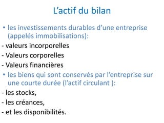 L’actif du bilan
• les investissements durables d’une entreprise
(appelés immobilisations):
- valeurs incorporelles
- Valeurs corporelles
- Valeurs financières
• les biens qui sont conservés par l’entreprise sur
une courte durée (l’actif circulant ):
- les stocks,
- les créances,
- et les disponibilités.
 