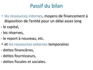 Passif du bilan
• les ressources internes, moyens de financement à
disposition de l’entité pour un délai assez long
- le capital,
- les réserves,
- le report à nouveau, etc.
• et les ressources externes temporaires
- dettes financières,
- dettes fournisseurs,
- dettes fiscales et sociales.
 