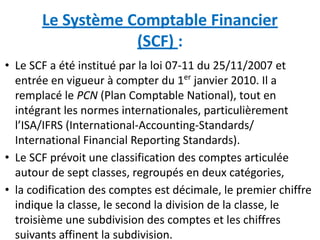 Le Système Comptable Financier
(SCF) :
• Le SCF a été institué par la loi 07-11 du 25/11/2007 et
entrée en vigueur à compter du 1er
janvier 2010. Il a
remplacé le PCN (Plan Comptable National), tout en
intégrant les normes internationales, particulièrement
l’ISA/IFRS (International-Accounting-Standards/
International Financial Reporting Standards).
• Le SCF prévoit une classification des comptes articulée
autour de sept classes, regroupés en deux catégories,
• la codification des comptes est décimale, le premier chiffre
indique la classe, le second la division de la classe, le
troisième une subdivision des comptes et les chiffres
suivants affinent la subdivision.
 