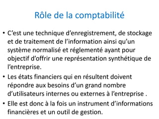Rôle de la comptabilité
• C’est une technique d’enregistrement, de stockage
et de traitement de l’information ainsi qu’un
système normalisé et réglementé ayant pour
objectif d’offrir une représentation synthétique de
l’entreprise.
• Les états financiers qui en résultent doivent
répondre aux besoins d’un grand nombre
d’utilisateurs internes ou externes à l’entreprise .
• Elle est donc à la fois un instrument d’informations
financières et un outil de gestion.
 