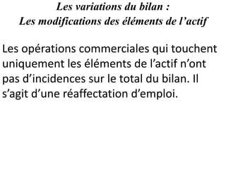 Les variations du bilan :
Les modifications des éléments de l’actif
Les opérations commerciales qui touchent
uniquement les éléments de l’actif n’ont
pas d’incidences sur le total du bilan. Il
s’agit d’une réaffectation d’emploi.
 