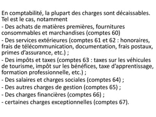 En comptabilité, la plupart des charges sont décaissables.
Tel est le cas, notamment
- Des achats de matières premières, fournitures
consommables et marchandises (comptes 60)
- Des services extérieures (comptes 61 et 62 : honoraires,
frais de télécommunication, documentation, frais postaux,
primes d’assurance, etc.) ;
- Des impôts et taxes (comptes 63 : taxes sur les véhicules
de tourisme, impôt sur les bénéfices, taxe d’apprentissage,
formation professionnelle, etc.) ;
- Des salaires et charges sociales (comptes 64) ;
- Des autres charges de gestion (comptes 65) ;
- Des charges financières (comptes 66) ;
- certaines charges exceptionnelles (comptes 67).
 