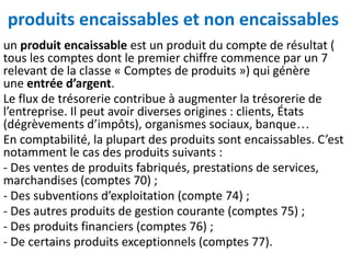 produits encaissables et non encaissables
un produit encaissable est un produit du compte de résultat (
tous les comptes dont le premier chiffre commence par un 7
relevant de la classe « Comptes de produits ») qui génère
une entrée d’argent.
Le flux de trésorerie contribue à augmenter la trésorerie de
l’entreprise. Il peut avoir diverses origines : clients, États
(dégrèvements d’impôts), organismes sociaux, banque…
En comptabilité, la plupart des produits sont encaissables. C’est
notamment le cas des produits suivants :
- Des ventes de produits fabriqués, prestations de services,
marchandises (comptes 70) ;
- Des subventions d’exploitation (compte 74) ;
- Des autres produits de gestion courante (comptes 75) ;
- Des produits financiers (comptes 76) ;
- De certains produits exceptionnels (comptes 77).
 