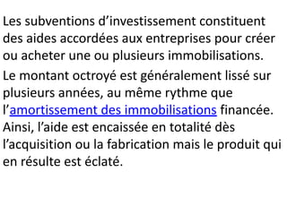 Les subventions d’investissement constituent
des aides accordées aux entreprises pour créer
ou acheter une ou plusieurs immobilisations.
Le montant octroyé est généralement lissé sur
plusieurs années, au même rythme que
l’amortissement des immobilisations financée.
Ainsi, l’aide est encaissée en totalité dès
l’acquisition ou la fabrication mais le produit qui
en résulte est éclaté.
 