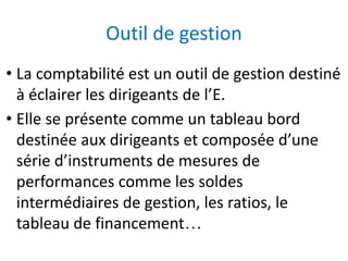Outil de gestion
• La comptabilité est un outil de gestion destiné
à éclairer les dirigeants de l’E.
• Elle se présente comme un tableau bord
destinée aux dirigeants et composée d’une
série d’instruments de mesures de
performances comme les soldes
intermédiaires de gestion, les ratios, le
tableau de financement…
 