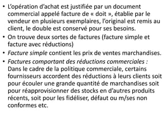 • L’opération d’achat est justifiée par un document
commercial appelé facture de « doit », établie par le
vendeur en plusieurs exemplaires, l’original est remis au
client, le double est conservé pour ses besoins.
• On trouve deux sortes de factures (facture simple et
facture avec réductions)
• Facture simple contient les prix de ventes marchandises.
• Factures comportant des réductions commerciales :
Dans le cadre de la politique commerciale, certains
fournisseurs accordent des réductions à leurs clients soit
pour écouler une grande quantité de marchandises soit
pour réapprovisionner des stocks en d’autres produits
récents, soit pour les fidéliser, défaut ou m/ses non
conformes etc.
 
