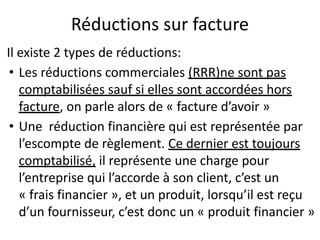 Réductions sur facture
Il existe 2 types de réductions:
• Les réductions commerciales (RRR)ne sont pas
comptabilisées sauf si elles sont accordées hors
facture, on parle alors de « facture d’avoir »
• Une réduction financière qui est représentée par
l’escompte de règlement. Ce dernier est toujours
comptabilisé, il représente une charge pour
l’entreprise qui l’accorde à son client, c’est un
« frais financier », et un produit, lorsqu’il est reçu
d’un fournisseur, c’est donc un « produit financier »
 