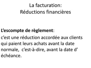 La facturation:
Réductions financières
L’escompte de règlement:
c’est une réduction accordée aux clients
qui paient leurs achats avant la date
normale, c’est-à-dire, avant la date d’
échéance.
 