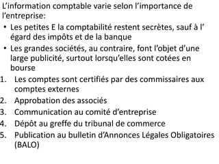 L’information comptable varie selon l’importance de
l’entreprise:
• Les petites E la comptabilité restent secrètes, sauf à l’
égard des impôts et de la banque
• Les grandes sociétés, au contraire, font l’objet d’une
large publicité, surtout lorsqu’elles sont cotées en
bourse
1. Les comptes sont certifiés par des commissaires aux
comptes externes
2. Approbation des associés
3. Communication au comité d’entreprise
4. Dépôt au greffe du tribunal de commerce
5. Publication au bulletin d’Annonces Légales Obligatoires
(BALO)
 