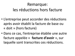 Remarque:
les réductions hors facture
• L’entreprise peut accorder des réductions
après avoir établit la facture de base ou
« doit » (hors facture)
• Dans ce cas, l’entreprise établie une autre
facture appelée « facture d’avoir », sur
laquelle sont transcrites ces réductions.
 