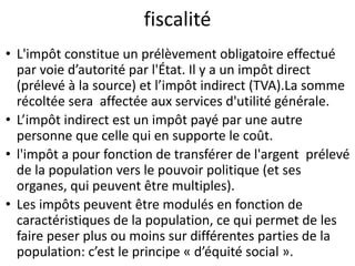 fiscalité
• L'impôt constitue un prélèvement obligatoire effectué
par voie d’autorité par l'État. Il y a un impôt direct
(prélevé à la source) et l’impôt indirect (TVA).La somme
récoltée sera affectée aux services d'utilité générale.
• L’impôt indirect est un impôt payé par une autre
personne que celle qui en supporte le coût.
• l'impôt a pour fonction de transférer de l'argent prélevé
de la population vers le pouvoir politique (et ses
organes, qui peuvent être multiples).
• Les impôts peuvent être modulés en fonction de
caractéristiques de la population, ce qui permet de les
faire peser plus ou moins sur différentes parties de la
population: c’est le principe « d’équité social ».
 