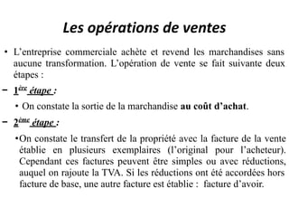 Les opérations de ventes
• L’entreprise commerciale achète et revend les marchandises sans
aucune transformation. L’opération de vente se fait suivante deux
étapes :
− 1ère
étape :
• On constate la sortie de la marchandise au coût d’achat.
− 2ème
étape :
•On constate le transfert de la propriété avec la facture de la vente
établie en plusieurs exemplaires (l’original pour l’acheteur).
Cependant ces factures peuvent être simples ou avec réductions,
auquel on rajoute la TVA. Si les réductions ont été accordées hors
facture de base, une autre facture est établie : facture d’avoir.
 