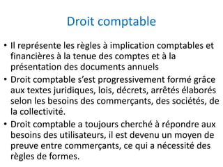 Droit comptable
• Il représente les règles à implication comptables et
financières à la tenue des comptes et à la
présentation des documents annuels
• Droit comptable s’est progressivement formé grâce
aux textes juridiques, lois, décrets, arrêtés élaborés
selon les besoins des commerçants, des sociétés, de
la collectivité.
• Droit comptable a toujours cherché à répondre aux
besoins des utilisateurs, il est devenu un moyen de
preuve entre commerçants, ce qui a nécessité des
règles de formes.
 