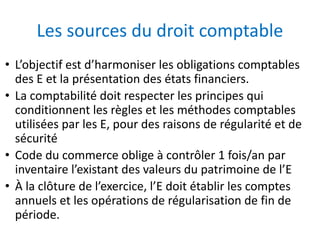 Les sources du droit comptable
• L’objectif est d’harmoniser les obligations comptables
des E et la présentation des états financiers.
• La comptabilité doit respecter les principes qui
conditionnent les règles et les méthodes comptables
utilisées par les E, pour des raisons de régularité et de
sécurité
• Code du commerce oblige à contrôler 1 fois/an par
inventaire l’existant des valeurs du patrimoine de l’E
• À la clôture de l’exercice, l’E doit établir les comptes
annuels et les opérations de régularisation de fin de
période.
 
