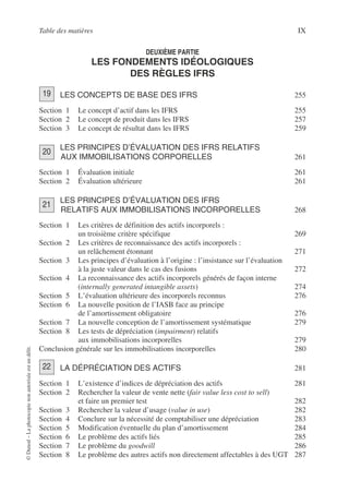 Table des matières IX
©
Dunod
–
La
photocopie
non
autorisée
est
un
délit.
DEUXIÈME PARTIE
LES FONDEMENTS IDÉOLOGIQUES
DES RÈGLES IFRS
LES CONCEPTS DE BASE DES IFRS 255
Section 1 Le concept d’actif dans les IFRS 255
Section 2 Le concept de produit dans les IFRS 257
Section 3 Le concept de résultat dans les IFRS 259
LES PRINCIPES D’ÉVALUATION DES IFRS RELATIFS
AUX IMMOBILISATIONS CORPORELLES 261
Section 1 Évaluation initiale 261
Section 2 Évaluation ultérieure 261
LES PRINCIPES D’ÉVALUATION DES IFRS
RELATIFS AUX IMMOBILISATIONS INCORPORELLES 268
Section 1 Les critères de définition des actifs incorporels :
un troisième critère spécifique 269
Section 2 Les critères de reconnaissance des actifs incorporels :
un relâchement étonnant 271
Section 3 Les principes d’évaluation à l’origine : l’insistance sur l’évaluation
à la juste valeur dans le cas des fusions 272
Section 4 La reconnaissance des actifs incorporels générés de façon interne
(internally generated intangible assets) 274
Section 5 L’évaluation ultérieure des incorporels reconnus 276
Section 6 La nouvelle position de l’IASB face au principe
de l’amortissement obligatoire 276
Section 7 La nouvelle conception de l’amortissement systématique 279
Section 8 Les tests de dépréciation (impairment) relatifs
aux immobilisations incorporelles 279
Conclusion générale sur les immobilisations incorporelles 280
LA DÉPRÉCIATION DES ACTIFS 281
Section 1 L’existence d’indices de dépréciation des actifs 281
Section 2 Rechercher la valeur de vente nette (fair value less cost to sell)
et faire un premier test 282
Section 3 Rechercher la valeur d’usage (value in use) 282
Section 4 Conclure sur la nécessité de comptabiliser une dépréciation 283
Section 5 Modification éventuelle du plan d’amortissement 284
Section 6 Le problème des actifs liés 285
Section 7 Le problème du goodwill 286
Section 8 Le problème des autres actifs non directement affectables à des UGT 287
19
20
21
22
 