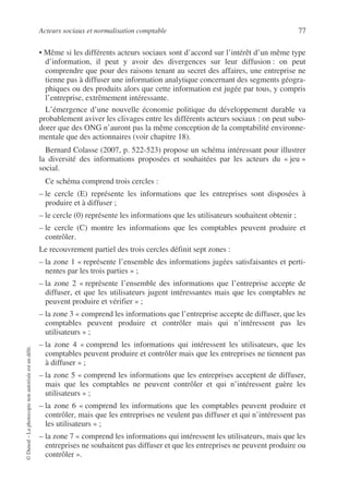 Acteurs sociaux et normalisation comptable 77
©
Dunod
–
La
photocopie
non
autorisée
est
un
délit.
• Même si les différents acteurs sociaux sont d’accord sur l’intérêt d’un même type
d’information, il peut y avoir des divergences sur leur diffusion : on peut
comprendre que pour des raisons tenant au secret des affaires, une entreprise ne
tienne pas à diffuser une information analytique concernant des segments géogra-
phiques ou des produits alors que cette information est jugée par tous, y compris
l’entreprise, extrêmement intéressante.
L’émergence d’une nouvelle économie politique du développement durable va
probablement aviver les clivages entre les différents acteurs sociaux : on peut subo-
dorer que des ONG n’auront pas la même conception de la comptabilité environne-
mentale que des actionnaires (voir chapitre 18).
Bernard Colasse (2007, p. 522-523) propose un schéma intéressant pour illustrer
la diversité des informations proposées et souhaitées par les acteurs du « jeu »
social.
Ce schéma comprend trois cercles :
– le cercle (E) représente les informations que les entreprises sont disposées à
produire et à diffuser ;
– le cercle (0) représente les informations que les utilisateurs souhaitent obtenir ;
– le cercle (C) montre les informations que les comptables peuvent produire et
contrôler.
Le recouvrement partiel des trois cercles définit sept zones :
– la zone 1 « représente l’ensemble des informations jugées satisfaisantes et perti-
nentes par les trois parties » ;
– la zone 2 « représente l’ensemble des informations que l’entreprise accepte de
diffuser, et que les utilisateurs jugent intéressantes mais que les comptables ne
peuvent produire et vérifier » ;
– la zone 3 « comprend les informations que l’entreprise accepte de diffuser, que les
comptables peuvent produire et contrôler mais qui n’intéressent pas les
utilisateurs » ;
– la zone 4 « comprend les informations qui intéressent les utilisateurs, que les
comptables peuvent produire et contrôler mais que les entreprises ne tiennent pas
à diffuser » ;
– la zone 5 « comprend les informations que les entreprises acceptent de diffuser,
mais que les comptables ne peuvent contrôler et qui n’intéressent guère les
utilisateurs » ;
– la zone 6 « comprend les informations que les comptables peuvent produire et
contrôler, mais que les entreprises ne veulent pas diffuser et qui n’intéressent pas
les utilisateurs » ;
– la zone 7 « comprend les informations qui intéressent les utilisateurs, mais que les
entreprises ne souhaitent pas diffuser et que les entreprises ne peuvent produire ou
contrôler ».
 