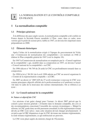 78 THÉORIE COMPTABLE
LA NORMALISATION ET LE CONTRÔLE COMPTABLE
EN FRANCE
1 La normalisation comptable
1.1 Principes généraux
À la différence des pays anglo-saxons, la normalisation comptable a été confiée en
France depuis la Seconde Guerre mondiale à l’État ; mais, dans ce cadre, nous
verrons que le poids du secteur privé, faible en 1947, est devenu très important sinon
prépondérant en 2000.
1.2 Éléments historiques
Après l’échec de la normalisation exigée à l’époque du gouvernement de Vichy
une « Commission de normalisation des comptabilités » est instituée en 1946 et
élabore le Plan comptable général de 1947 (voir le chapitre 10).
En 1947 la Commission de normalisation est remplacée par le « Conseil supérieur
de la comptabilité » qui, modifié dans sa composition en 1957, est devenu l’actuel
« Conseil national de la comptabilité » ou CNC.
En 1996 (décret n° 96-749 du 26 août) le CNC est profondément remanié dans sa
composition.
En 1998 la loi n° 98-261 du 6 avril 1998 adjoint au CNC un nouvel organisme le
« Comité de la réglementation comptable » ou CRC.
En 2007 un décret (n° 2007-629 du 27 avril) restructure à nouveau le CNC avec
comme principaux objectifs affichés de le professionnaliser et d’améliorer sa réacti-
vité dans le cadre de la mouvance des normes internationales. On se référera à ce
texte :
1.3 Le Conseil national de la comptabilité
➤ Nature et objectif du CNC
Les missions n’ont guère changé pour l’instant ; le décret 2007 prévoit que le
conseil a pour mission générale « d’émettre dans le domaine comptable, des avis et
des recommandations concernant l’ensemble des secteurs économiques ». Malgré la
réforme, le CNC garde donc un rôle purement consultatif, le rôle réglementaire restant
dévolu au CRC (voir infra) ; mais cette situation devrait changer prochainement : il
est prévu que le CRC disparaisse et que le CNC devienne une instance réglementaire,
la seule instance réglementaire, ce qui renforcerait ses pouvoirs.
Le CNC reste placé auprès du ministre chargé de l’Économie.
Section
3
 