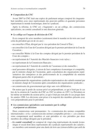 Acteurs sociaux et normalisation comptable 79
©
Dunod
–
La
photocopie
non
autorisée
est
un
délit.
➤ Composition du CNC
Avant 2007 le CNC était une espèce de parlement unique composé de cinquante-
huit membres avec onze représentants des pouvoirs publics et quarante personnes
représentant le monde économique, dont les syndicats.
Après la réforme, le CNC est « fragmenté » en un collège, des commissions
spécialisées, un comité consultatif et une direction générale.
➤ Le collège est l’organe de décision du CNC
Il est composé de seize membres (seulement) dont le mandat est de trois ans (sauf
celui du président qui est de six ans) :
– un conseiller d’État, désigné par le vice-président du Conseil d’État ;
– un conseiller à la Cour de Cassation désigné par le premier président de la Cour de
Cassation ;
– un conseiller Maître à la Cour des comptes désigné par le premier président de la
Cour des comptes ;
– un représentant de l’Autorité des Marchés financiers (voir infra) ;
– un représentant de la Commission Bancaire ;
– un représentant de l’Autorité de contrôle de l’assurance et des mutuelles ;
– neuf personnes désignées, à raison de leur compétence économique et comptable,
par le ministre chargé de l’économie, après consultation des organisations repré-
sentatives des entreprises et des professionnels de la comptabilité (le ministre
désignant parmi elles le président) ;
– un représentant des organisations syndicales représentatives des salariés nommé par
le ministre chargé de l’économie après consultation des organisations syndicales ;
– un commissaire du gouvernement qui siège sans voix délibérative.
On notera que le poids du secteur privé est prépondérant, ce qui n’était pas le cas
lors de la création de l’ancêtre du CNC en 1947 ni même en 1957. Le Président est
lui-même un membre du secteur privé, ce qui n’était pas non plus le cas jusque dans
les années 1990. Les décisions sont prises à la majorité des membres présents avec
voix prépondérante pour le président.
➤ Les commissions spécialisées sont nommées par le collège
et préparent ses décisions
Deux commissions sont permanentes : la « commission des normes comptables
internationales » et la « commission des normes comptables privées » ; ces commis-
sions comprennent neuf membres et sont présidées et vice présidées par deux
membres du collège désignés par le président.
– Le comité consultatif est composé de vingt-cinq représentants du monde écono-
mique et social dont deux représentants des syndicats représentatifs des salariés ;
ses membres sont nommés pour une durée de trois ans (renouvelables) par arrêt du
 
