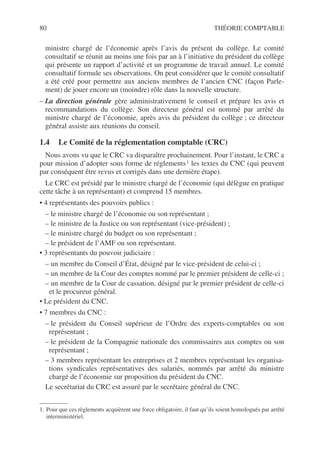 80 THÉORIE COMPTABLE
ministre chargé de l’économie après l’avis du présent du collège. Le comité
consultatif se réunit au moins une fois par an à l’initiative du président du collège
qui présente un rapport d’activité et un programme de travail annuel. Le comité
consultatif formule ses observations. On peut considérer que le comité consultatif
a été créé pour permettre aux anciens membres de l’ancien CNC (façon Parle-
ment) de jouer encore un (moindre) rôle dans la nouvelle structure.
– La direction générale gère administrativement le conseil et prépare les avis et
recommandations du collège. Son directeur général est nommé par arrêté du
ministre chargé de l’économie, après avis du président du collège ; ce directeur
général assiste aux réunions du conseil.
1.4 Le Comité de la réglementation comptable (CRC)
Nous avons vu que le CRC va disparaître prochainement. Pour l’instant, le CRC a
pour mission d’adopter sous forme de réglements1 les textes du CNC (qui peuvent
par conséquent être revus et corrigés dans une dernière étape).
Le CRC est présidé par le ministre chargé de l’économie (qui délègue en pratique
cette tâche à un représentant) et comprend 15 membres.
• 4 représentants des pouvoirs publics :
– le ministre chargé de l’économie ou son représentant ;
– le ministre de la Justice ou son représentant (vice-président) ;
– le ministre chargé du budget ou son représentant ;
– le président de l’AMF ou son représentant.
• 3 représentants du pouvoir judiciaire :
– un membre du Conseil d’État, désigné par le vice-président de celui-ci ;
– un membre de la Cour des comptes nommé par le premier président de celle-ci ;
– un membre de la Cour de cassation, désigné par le premier président de celle-ci
et le procureur général.
• Le président du CNC.
• 7 membres du CNC :
– le président du Conseil supérieur de l’Ordre des experts-comptables ou son
représentant ;
– le président de la Compagnie nationale des commissaires aux comptes ou son
représentant ;
– 3 membres représentant les entreprises et 2 membres représentant les organisa-
tions syndicales représentatives des salariés, nommés par arrêté du ministre
chargé de l’économie sur proposition du président du CNC.
Le secrétariat du CRC est assuré par le secrétaire général du CNC.
1. Pour que ces règlements acquièrent une force obligatoire, il faut qu’ils soient homologués par arrêté
interministériel.
 
