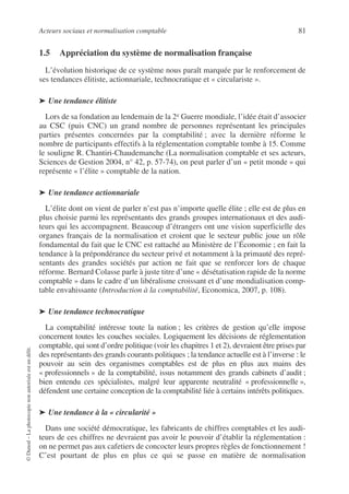 Acteurs sociaux et normalisation comptable 81
©
Dunod
–
La
photocopie
non
autorisée
est
un
délit.
1.5 Appréciation du système de normalisation française
L’évolution historique de ce système nous paraît marquée par le renforcement de
ses tendances élitiste, actionnariale, technocratique et « circulariste ».
➤ Une tendance élitiste
Lors de sa fondation au lendemain de la 2e Guerre mondiale, l’idée était d’associer
au CSC (puis CNC) un grand nombre de personnes représentant les principales
parties présentes concernées par la comptabilité ; avec la dernière réforme le
nombre de participants effectifs à la réglementation comptable tombe à 15. Comme
le souligne R. Chantiri-Chaudemanche (La normalisation comptable et ses acteurs,
Sciences de Gestion 2004, n° 42, p. 57-74), on peut parler d’un « petit monde » qui
représente « l’élite » comptable de la nation.
➤ Une tendance actionnariale
L’élite dont on vient de parler n’est pas n’importe quelle élite ; elle est de plus en
plus choisie parmi les représentants des grands groupes internationaux et des audi-
teurs qui les accompagnent. Beaucoup d’étrangers ont une vision superficielle des
organes français de la normalisation et croient que le secteur public joue un rôle
fondamental du fait que le CNC est rattaché au Ministère de l’Économie ; en fait la
tendance à la prépondérance du secteur privé et notamment à la primauté des repré-
sentants des grandes sociétés par action ne fait que se renforcer lors de chaque
réforme. Bernard Colasse parle à juste titre d’une « désétatisation rapide de la norme
comptable » dans le cadre d’un libéralisme croissant et d’une mondialisation comp-
table envahissante (Introduction à la comptabilité, Economica, 2007, p. 108).
➤ Une tendance technocratique
La comptabilité intéresse toute la nation ; les critères de gestion qu’elle impose
concernent toutes les couches sociales. Logiquement les décisions de réglementation
comptable, qui sont d’ordre politique (voir les chapitres 1 et 2), devraient être prises par
des représentants des grands courants politiques ; la tendance actuelle est à l’inverse : le
pouvoir au sein des organismes comptables est de plus en plus aux mains des
« professionnels » de la comptabilité, issus notamment des grands cabinets d’audit ;
bien entendu ces spécialistes, malgré leur apparente neutralité « professionnelle »,
défendent une certaine conception de la comptabilité liée à certains intérêts politiques.
➤ Une tendance à la « circularité »
Dans une société démocratique, les fabricants de chiffres comptables et les audi-
teurs de ces chiffres ne devraient pas avoir le pouvoir d’établir la réglementation :
on ne permet pas aux cafetiers de concocter leurs propres règles de fonctionnement !
C’est pourtant de plus en plus ce qui se passe en matière de normalisation
 