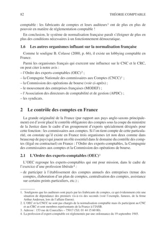 82 THÉORIE COMPTABLE
comptable : les fabricants de comptes et leurs auditeurs1 ont de plus en plus de
pouvoir en matière de réglementation comptable !
En conclusion, le système de normalisation française paraît s’éloigner de plus en
plus des conditions nécessaires à un fonctionnement démocratique.
1.6 Les autres organismes influant sur la normalisation française
Comme le souligne B. Colasse (2000, p. 66), il existe un lobbying comptable en
France.
Parmi les organismes français qui exercent une influence sur le CNC et le CRC,
on peut citer à notre avis :
– l’Ordre des experts-comptables (OEC)2 ;
– la Compagnie Nationale des commissaires aux Comptes (CNCC)1 ;
– la Commission des opérations de bourse (voir ci-après) ;
– le mouvement des entreprises françaises (MODEF) ;
– l’Association des directeurs de comptabilité et de gestion (APDC) ;
– les syndicats.
2 Le contrôle des comptes en France
La grande originalité de la France (par rapport aux pays anglo-saxons principale-
ment) est d’avoir placé le contrôle obligatoire des comptes sous la coupe du ministère
de la Justice dans le cadre d’un groupement d’experts spécialement désignés pour
cette fonction : les commissaires aux comptes. Si l’on tient compte de cette particula-
rité, on constate qu’il existe en France trois organismes (et non deux comme dans
beaucoup de pays) qui jouent un rôle essentiel dans le domaine du contrôle des comp-
tes (légal ou contractuel) en France : l’Ordre des experts-comptables, la Compagnie
des commissaires aux comptes et la Commission des opérations de bourse.
2.1 L’Ordre des experts-comptables (OEC)3
3
L’OEC regroupe les experts-comptables qui ont pour mission, dans le cadre de
l’exercice d’une profession libérale4 :
– de participer à l’établissement des comptes annuels des entreprises (tenue des
comptes, élaboration d’un plan de comptes, centralisation des comptes, assistance
sur certains points particuliers, etc.) ;
1. Soulignons que les auditeurs sont payés par les frabricants de comptes, ce qui évidemment crée une
situation de dépendance des premiers vis-à-vis des seconds (voir l’exemple, fameux, de la firme
Arthur Andersen, lors de l’affaire Enron).
2. L’OEC et la CNCC ne sont pas chargés de la normalisation comptable mais ils participent au CNC
et au CRC et sont membres représentants de la France à l’IASB.
3. Adresse : 153 rue de Courcelles – 75017 (Tél. 01 44 15 60 00).
4. La profession d’expert-comptable est réglementée par une ordonnance du 19 septembre 1945.
 