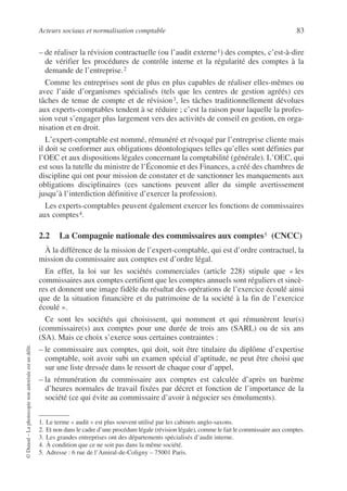 Acteurs sociaux et normalisation comptable 83
©
Dunod
–
La
photocopie
non
autorisée
est
un
délit.
– de réaliser la révision contractuelle (ou l’audit externe1) des comptes, c’est-à-dire
de vérifier les procédures de contrôle interne et la régularité des comptes à la
demande de l’entreprise.2
Comme les entreprises sont de plus en plus capables de réaliser elles-mêmes ou
avec l’aide d’organismes spécialisés (tels que les centres de gestion agréés) ces
tâches de tenue de compte et de révision3, les tâches traditionnellement dévolues
aux experts-comptables tendent à se réduire ; c’est la raison pour laquelle la profes-
sion veut s’engager plus largement vers des activités de conseil en gestion, en orga-
nisation et en droit.
L’expert-comptable est nommé, rémunéré et révoqué par l’entreprise cliente mais
il doit se conformer aux obligations déontologiques telles qu’elles sont définies par
l’OEC et aux dispositions légales concernant la comptabilité (générale). L’OEC, qui
est sous la tutelle du ministre de l’Économie et des Finances, a créé des chambres de
discipline qui ont pour mission de constater et de sanctionner les manquements aux
obligations disciplinaires (ces sanctions peuvent aller du simple avertissement
jusqu’à l’interdiction définitive d’exercer la profession).
Les experts-comptables peuvent également exercer les fonctions de commissaires
aux comptes4.
2.2 La Compagnie nationale des commissaires aux comptes5
5 (CNCC)
À la différence de la mission de l’expert-comptable, qui est d’ordre contractuel, la
mission du commissaire aux comptes est d’ordre légal.
En effet, la loi sur les sociétés commerciales (article 228) stipule que « les
commissaires aux comptes certifient que les comptes annuels sont réguliers et sincè-
res et donnent une image fidèle du résultat des opérations de l’exercice écoulé ainsi
que de la situation financière et du patrimoine de la société à la fin de l’exercice
écoulé ».
Ce sont les sociétés qui choisissent, qui nomment et qui rémunèrent leur(s)
(commissaire(s) aux comptes pour une durée de trois ans (SARL) ou de six ans
(SA). Mais ce choix s’exerce sous certaines contraintes :
– le commissaire aux comptes, qui doit, soit être titulaire du diplôme d’expertise
comptable, soit avoir subi un examen spécial d’aptitude, ne peut être choisi que
sur une liste dressée dans le ressort de chaque cour d’appel,
– la rémunération du commissaire aux comptes est calculée d’après un barème
d’heures normales de travail fixées par décret et fonction de l’importance de la
société (ce qui évite au commissaire d’avoir à négocier ses émoluments).
1. Le terme « audit » est plus souvent utilisé par les cabinets anglo-saxons.
2. Et non dans le cadre d’une procédure légale (révision légale), comme le fait le commissaire aux comptes.
3. Les grandes entreprises ont des départements spécialisés d’audit interne.
4. À condition que ce ne soit pas dans la même société.
5. Adresse : 6 rue de l’Amiral-de-Coligny – 75001 Paris.
 
