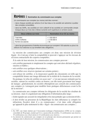 84 THÉORIE COMPTABLE
La mission des commissaires aux comptes est donc une mission de révision
légale : ils n’ont pas à faire la comptabilité et peuvent s’appuyer sur les travaux de
révision contractuelle des experts-comptables.
À la suite de leur mission, les commissaires aux comptes peuvent :
– soit certifier purement et simplement les comptes qui sont alors déclarés réguliers,
sincères et fidèles ;
– soit certifier avec quelques observations ;
– soit certifier avec réserves (portant sur certains points) ;
– soit refuser de certifier, si la (mauvaise) qualité des documents est telle que la
comptabilité donne une image déformée de la réalité de la situation de la société.
En pratique, le refus de certifier est assez rare1 : c’est une mesure redoutée par les
sociétés, surtout les sociétés cotées en bourse, car elle ternit gravement leur image
de marque ; généralement, les sociétés obtempèrent aux conseils des commissaires
aux comptes et s’arrangent pour modifier leurs pratiques défectueuses avant la fin
de la mission2.
Le commissaire aux comptes informe les dirigeants de la société des résultats de
sa mission ; mais il a également une obligation d’information plus large :
– il doit signaler aux associés les irrégularités et les inexactitudes que sa mission révèle ;
– il doit révéler au procureur de la République les faits délictueux (y compris les
infractions fiscales) dont il a eu connaissance : c’est dans cette obligation
qu’apparaît le plus nettement le rôle « légal » du commissaire aux comptes ;
REPÈRES : Nomination du commissaire aux comptes
Un commissaire aux comptes (au moins) doit être nommé :
– dans chaque société par actions (il en faut deux si la société est astreinte à publier
des comptes consolidés),
– dans les SARL, les sociétés en nom collectif et les sociétés en commandite simple
lorsque deux sur trois des critères suivants sont supérieurs à certains seuils :
– dans les groupements d’intérêts économiques qui comptent 100 salariés ou plus à la
clôture d’un exercice ou qui émettent des obligations.
1. En 1987, une étude réalisée par l’Association technique d’harmoniation (ATH) sur les comptes
consolidés de 98 groupes, montre qu’il n’y a aucun refus de certifier, 31 certifications sans réserves,
53 certifications avec observations et 14 certifications avec réserves.
2. La mission du commissaire aux comptes est en principe une mission permanente qui permet un
dialogue entre la direction de l’entreprise et le commissaire.
Deux critères sur trois Nomination d’un CC au moins
Total bilan
Chiffre d’affaires
Nombre de salariés
> 1 550 000 €
> 3 100 000 €
< 50
 