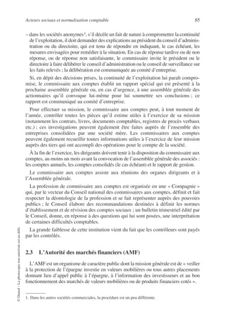 Acteurs sociaux et normalisation comptable 85
©
Dunod
–
La
photocopie
non
autorisée
est
un
délit.
– dans les sociétés anonymes1, s’il décèle un fait de nature à compromettre la continuité
de l’exploitation, il doit demander des explications au président du conseil d’adminis-
tration ou du directoire, qui est tenu de répondre en indiquant, le cas échéant, les
mesures envisagées pour remédier à la situation. En cas de réponse tardive ou de non
réponse, ou de réponse non satisfaisante, le commissaire invite le président ou le
directoire à faire délibérer le conseil d’administration ou le conseil de surveillance sur
les faits relevés ; la délibération est communiquée au comité d’entreprise.
Si, en dépit des décisions prises, la continuité de l’exploitation lui paraît compro-
mise, le commissaire aux comptes établit un rapport spécial qui est présenté à la
prochaine assemblée générale ou, en cas d’urgence, à une assemblée générale des
actionnaires qu’il convoque lui-même pour lui soumettre ses conclusions ; ce
rapport est communiqué au comité d’entreprise.
Pour effectuer sa mission, le commissaire aux comptes peut, à tout moment de
l’année, contrôler toutes les pièces qu’il estime utiles à l’exercice de sa mission
(notamment les contrats, livres, documents comptables, registres de procès verbaux
etc.) ; ces investigations peuvent également être faites auprès de l’ensemble des
entreprises consolidées par une société mère. Les commissaires aux comptes
peuvent également recueillir toutes informations utiles à l’exercice de leur mission
auprès des tiers qui ont accompli des opérations pour le compte de la société.
À la fin de l’exercice, les dirigeants doivent tenir à la disposition du commissaire aux
comptes, au moins un mois avant la convocation de l’assemblée générale des associés :
les comptes annuels, les comptes consolidés (le cas échéant) et le rapport de gestion.
Le commissaire aux comptes assiste aux réunions des organes dirigeants et à
l’Assemblée générale.
La profession de commissaire aux comptes est organisée en une « Compagnie »
qui, par le vecteur du Conseil national des commissaires aux comptes, définit et fait
respecter la déontologie de la profession et se fait représenter auprès des pouvoirs
publics ; le Conseil élabore des recommandations destinées à définir les normes
d’établissement et de révision des comptes sociaux ; un bulletin trimestriel édité par
le Conseil, donne, en réponse à des questions qui lui sont posées, une interprétation
de certaines difficultés comptables.
La grande faiblesse de cette institution vient du fait que les contrôleurs sont payés
par les contrôlés.
2.3 L’Autorité des marchés financiers (AMF)
L’AMF est un organisme de caractère public dont la mission générale est de « veiller
à la protection de l’épargne investie en valeurs mobilières ou tous autres placements
donnant lieu d’appel public à l’épargne, à l’information des investisseurs et au bon
fonctionnement des marchés de valeurs mobilières ou de produits financiers cotés ».
1. Dans les autres sociétés commerciales, la procédure est un peu différente.
 