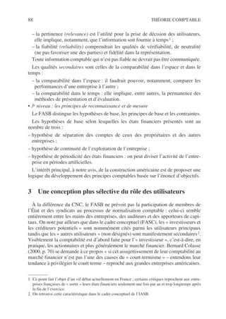 88 THÉORIE COMPTABLE
– la pertinence (relevance) est l’utilité pour la prise de décision des utilisateurs,
elle implique, notamment, que l’information soit fournie à temps1 ;
– la fiabilité (reliability) comprendrait les qualités de vérifiabilité, de neutralité
(ne pas favoriser une des parties) et fidélité dans la représentation.
Toute information comptable qui n’est pas fiable ne devrait pas être communiquée.
Les qualités secondaires sont celles de la comparabilité dans l’espace et dans le
temps :
– la comparabilité dans l’espace : il faudrait pouvoir, notamment, comparer les
performances d’une entreprise à l’autre ;
– la comparabilité dans le temps : elle implique, entre autres, la permanence des
méthodes de présentation et d’évaluation.
• 3e niveau : les principes de reconnaissance et de mesure
Le FASB distingue les hypothèses de base, les principes de base et les contraintes.
Les hypothèses de base selon lesquelles les états financiers présentés sont au
nombre de trois :
– hypothèse de séparation des comptes de ceux des propriétaires et des autres
entreprises ;
– hypothèse de continuité de l’exploitation de l’entreprise ;
– hypothèse de périodicité des états financiers : on peut diviser l’activité de l’entre-
prise en périodes artificielles.
L’intérêt principal, à notre avis, de la construction américaine est de proposer une
logique du développement des principes comptables basée sur l’énoncé d’objectifs.
3 Une conception plus sélective du rôle des utilisateurs
À la différence du CNC, le FASB ne prévoit pas la participation de membres de
l’État et des syndicats au processus de normalisation comptable : celui-ci semble
entièrement entre les mains des entreprises, des auditeurs et des apporteurs de capi-
taux. On note par ailleurs que dans le cadre conceptuel (FASC), les « investisseurs et
les créditeurs potentiels » sont nommément cités parmi les utilisateurs principaux
tandis que les « autres utilisateurs » (non désignés) sont manifestement secondaires2.
Visiblement la comptabilité est d’abord faite pour l’« investisseur », c’est-à-dire, en
pratique, les actionnaires et plus généralement le marché financier. Bernard Colasse
(2000, p. 70) se demande à ce propos « si cet assujettissement de leur comptabilité au
marché financier n’est pas l’une des causes du « court-termisme » – entendons leur
tendance à privilégier le court terme – reproché aux grandes entreprises américaines.
1. Ce point fait l’objet d’un vif débat actuellement en France ; certains critiques reprochent aux entre-
prises françaises de « sortir » leurs états financiers seulement une fois par an et trop longtemps après
la fin de l’exercice.
2. On retrouve cette caractéristique dans le cadre conceptuel de l’IASB.
 