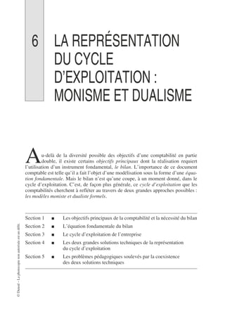 ©
Dunod
–
La
photocopie
non
autorisée
est
un
délit.
6 LA REPRÉSENTATION
DU CYCLE
D’EXPLOITATION :
MONISME ET DUALISME
u-delà de la diversité possible des objectifs d’une comptabilité en partie
double, il existe certains objectifs principaux dont la réalisation requiert
l’utilisation d’un instrument fondamental, le bilan. L’importance de ce document
comptable est telle qu’il a fait l’objet d’une modélisation sous la forme d’une équa-
tion fondamentale. Mais le bilan n’est qu’une coupe, à un moment donné, dans le
cycle d’exploitation. C’est, de façon plus générale, ce cycle d’exploitation que les
comptabilités cherchent à refléter au travers de deux grandes approches possibles :
les modèles moniste et dualiste formels.
Section 1 ■ Les objectifs principaux de la comptabilité et la nécessité du bilan
Section 2 ■ L’équation fondamentale du bilan
Section 3 ■ Le cycle d’exploitation de l’entreprise
Section 4 ■ Les deux grandes solutions techniques de la représentation
du cycle d’exploitation
Section 5 ■ Les problèmes pédagogiques soulevés par la coexistence
des deux solutions techniques
A
 