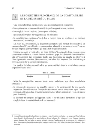 92 THÉORIE COMPTABLE
LES OBJECTIFS PRINCIPAUX DE LA COMPTABILITÉ
ET LA NÉCESSITÉ DU BILAN
Une comptabilité en partie double vise essentiellement à connaître :
– les capitaux (ou ressources) investi(e)s par les apporteurs de capitaux ;
– les emplois de ces capitaux (ou moyens utilisés) ;
– les résultats obtenus par la gestion de ces moyens ;
– la rentabilité des capitaux, c’est-à-dire le rapport entre les résultats et les capitaux
(ressources) investi(e)s.
Le bilan est, précisément, le document comptable qui permet de connaître à un
moment donné l’ensemble des ressources dont a bénéficié une entreprise et l’ensem-
ble des emplois correspondants qu’elle a fait de ces ressources.
Comme on peut s’y attendre, un bilan (bi-lanx1) comporte deux colonnes ; par
convention, en France, comme dans de nombreux pays, la colonne de droite est réser-
vée à l’inscription des ressources, tandis que la colonne de gauche est réservée à
l’inscription des emplois. Bien entendu, un bilan doit toujours être daté de façon
précise, sinon il n’a aucune signification.
Un modèle de bilan présenté selon les termes utilisés dans le vocabulaire courant
se présente donc ainsi :
Mais la comptabilité, comme toute autre technique, use d’un vocabulaire
spécialisé :
– la colonne des ressources est appelée « passif » (le terme passif, du grec patein,
supporter, fait référence au fait que les ressources sont « supportées » par l’entre-
prise car celle-ci doit en principe les rembourser à leurs apporteurs (voir infra pour
plus de détail) ;
– la colonne des emplois est appelée « actif » car les actifs permettent d’agir (les
emplois étant la matérialisation des ressources).
1. Le mot bilan vient de l’italien bilancio, balance ; mais l’origine est latine : au temps de Pline le Jeune
lanx (lancis) signifie écuelle et aussi plateau d’une balance (les balances à cette époque n’avaient
qu’un plateau). En bas latin, un auteur africain comme Capella parle de bi-lanx pour des balances à
deux plateaux (vraisemblablement plus connues en Afrique). Un bilan est donc une balance à deux
plateaux.
Bilan au … (date)
Emplois Ressources
Section
1
 