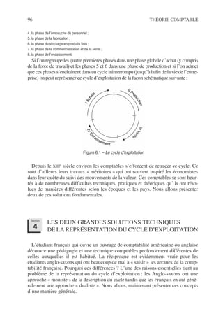 96 THÉORIE COMPTABLE
4. la phase de l’embauche du personnel ;
5. la phase de la fabrication ;
6. la phase du stockage en produits finis ;
7. la phase de la commercialisation et de la vente ;
8. la phase de l’encaissement.
Si l’on regroupe les quatre premières phases dans une phase globale d’achat (y compris
de la force de travail) et les phases 5 et 6 dans une phase de production et si l’on admet
que ces phases s’enchaînent dans un cycle ininterrompu (jusqu’à la fin de la vie de l’entre-
prise) on peut représenter ce cycle d’exploitation de la façon schématique suivante :
Depuis le XIIIe siècle environ les comptables s’efforcent de retracer ce cycle. Ce
sont d’ailleurs leurs travaux « méritoires » qui ont souvent inspiré les économistes
dans leur quête du suivi des mouvements de la valeur. Ces comptables se sont heur-
tés à de nombreuses difficultés techniques, pratiques et théoriques qu’ils ont réso-
lues de manières différentes selon les époques et les pays. Nous allons présenter
deux de ces solutions fondamentales.
LES DEUX GRANDES SOLUTIONS TECHNIQUES
DE LA REPRÉSENTATION DU CYCLE D’EXPLOITATION
L’étudiant français qui ouvre un ouvrage de comptabilité américaine ou anglaise
découvre une pédagogie et une technique comptables profondément différentes de
celles auxquelles il est habitué. La réciproque est évidemment vraie pour les
étudiants anglo-saxons qui ont beaucoup de mal à « saisir » les arcanes de la comp-
tabilité française. Pourquoi ces différences ? L’une des raisons essentielles tient au
problème de la représentation du cycle d’exploitation : les Anglo-saxons ont une
approche « moniste » de la description du cycle tandis que les Français en ont géné-
ralement une approche « dualiste ». Nous allons, maintenant présenter ces concepts
d’une manière générale.
I
A
c
h
a
ts
I
V
E
n
caissement
I
I
I
V
e
n
t
e
II Pr
o
d
u
c
t
i
o
n
Figure 6.1 – Le cycle d’exploitation
Section
4
 