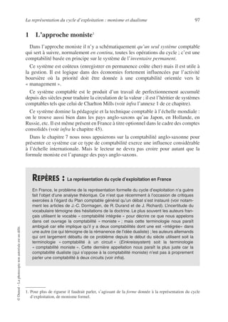 La représentation du cycle d’exploitation : monisme et dualisme 97
©
Dunod
–
La
photocopie
non
autorisée
est
un
délit.
1 L’approche moniste11
Dans l’approche moniste il n’y a schématiquement qu’un seul système comptable
qui sert à suivre, normalement en continu, toutes les opérations du cycle ; c’est une
comptabilité basée en principe sur le système de l’inventaire permanent.
Ce système est coûteux (enregistrer en permanence coûte cher) mais il est utile à
la gestion. Il est logique dans des économies fortement influencées par l’activité
boursière où la priorité doit être donnée à une comptabilité orientée vers le
« management ».
Ce système comptable est le produit d’un travail de perfectionnement accumulé
depuis des siècles pour traduire la circulation de la valeur ; il est l’héritier de systèmes
comptables tels que celui de Charlton Mills (voir infra l’annexe 1 de ce chapitre).
Ce système domine la pédagogie et la technique comptable à l’échelle mondiale :
on le trouve aussi bien dans les pays anglo-saxons qu’au Japon, en Hollande, en
Russie, etc. Il est même présent en France à titre optionnel dans le cadre des comptes
consolidés (voir infra le chapitre 45).
Dans le chapitre 7 nous nous appuierons sur la comptabilité anglo-saxonne pour
présenter ce système car ce type de comptabilité exerce une influence considérable
à l’échelle internationale. Mais le lecteur ne devra pas croire pour autant que la
formule moniste est l’apanage des pays anglo-saxons.
1. Pour plus de rigueur il faudrait parler, s’agissant de la forme donnée à la représentation du cycle
d’exploitation, de monisme formel.
REPÈRES : La représentation du cycle d’exploitation en France
En France, le problème de la représentation formelle du cycle d’exploitation n’a guère
fait l’objet d’une analyse théorique. Ce n’est que récemment à l’occasion de critiques
exercées à l’égard du Plan comptable général qu’un débat s’est instauré (voir notam-
ment les articles de J.-C. Dormagen, de R. Durand et de J. Richard). L’incertitude du
vocabulaire témoigne des hésitations de la doctrine. Le plus souvent les auteurs fran-
çais utilisent le vocable « comptabilité intégrée » pour décrire ce que nous appelons
dans cet ouvrage la comptabilité « moniste » ; mais cette terminologie nous paraît
ambiguë car elle implique qu’il y a deux comptabilités dont une est «intégrée» dans
une autre (ce qui témoigne de la rémanence de l’idée dualiste) ; les auteurs allemands
qui ont largement débattu de ce problème depuis le début du siècle utilisent soit la
terminologie « comptabilité à un circuit » (Einkreissystem) soit la terminologie
« comptabilité moniste ». Cette dernière appellation nous paraît la plus juste car la
comptabilité dualiste (qui s’oppose à la comptabilité moniste) n’est pas à proprement
parler une comptabilité à deux circuits (voir infra).
 