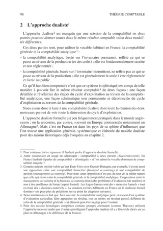 98 THÉORIE COMPTABLE
2 L’approche dualiste11
L’approche dualiste2 est marquée par une scission de la comptabilité en deux
parties pouvant donner toutes deux le même résultat comptable selon deux modali-
tés différentes.
Ces deux parties sont, pour utiliser le vocable habituel en France, la comptabilité
générale et la comptabilité analytique3 :
– la comptabilité analytique, basée sur l’inventaire permanent, reflète ce qui se
passe au niveau de la production (et des coûts) ; elle est fondamentalement secrète
et non réglementée ;
– la comptabilité générale, basée sur l’inventaire intermittent, ne reflète pas ce qui se
passe au niveau de la production ; elle est généralement la seule à être réglementée
et livrée au public.
Ce qu’il faut bien comprendre c’est que ce système (sophistiqué) est conçu de telle
manière à pouvoir lire le même résultat comptable4 de deux façons : une façon
détaillée et révélatrice des étapes du cycle d’exploitation au travers de la comptabi-
lité analytique, une façon schématique non permanente et déconnectée du cycle
d’exploitation au travers de la comptabilité générale.
Nous avons donc à faire à une comptabilité dualiste dont seule la réunion des deux
morceaux permet de voir toute la dimension du cycle d’exploitation.
L’approche dualiste formelle est peu fréquemment pratiquée dans le monde anglo-
saxon ; on la rencontre, par contre, souvent en Europe continentale notamment en
Allemagne5. Mais c’est en France (et dans les pays de sa sphère d’influence) que
l’on trouve une application générale, systématique et élaborée du modèle dualiste
pour des raisons historiques déjà évoquées au chapitre 2.
1. Pour continuer à être rigoureux il faudrait parler d’approche dualiste formelle.
2. Autre vocabulaire en usage en Allemagne : comptabilité à deux circuits (Zweikreissystem). En
France faudrait-il parler de comptabilité « désintégrée » si l’on admet le vocable dominant de comp-
tabilité intégrée ?
3. Certains auteurs ont fait valoir qu’aux États-Unis et en Grande-Bretagne, par exemple, il existe aussi
une opposition entre une comptabilité financière (financial accounting) et une comptabilité de
gestion (management accounting). Pour nous cette opposition n’est pas du tout de la même nature
que celle qui existe entre la comptabilité générale et la comptabilité analytique. L’opposition entre le
management accounting et la financial accounting tient à des problèmes d’évaluation (de matière) et
non à des problèmes de forme (aspect formel) : les Anglo-Saxons sont des « monistes formels » tout
en étant des « dualistes matériels ». La situation est très différente en France où le dualisme formel
domine (voir pour plus de précisions sur ce point les chapitres suivants).
4. Nous montrerons en fait que, bien souvent, la comptabilité analytique peut, en raison d’un système
d’évaluation particulier, faire apparaître un résultat, tout au moins un résultat partiel, différent de
celui de la comptabilité générale : cet élément peut être négligé pour l’instant.
5. Pour des raisons historiques complexes certains groupes allemands (comme Thyssen) utilisent
l’approche moniste tandis que d’autres privilégient l’approche dualiste (il y a liberté de choix sur ce
plan en Allemagne à la différence de la France).
 