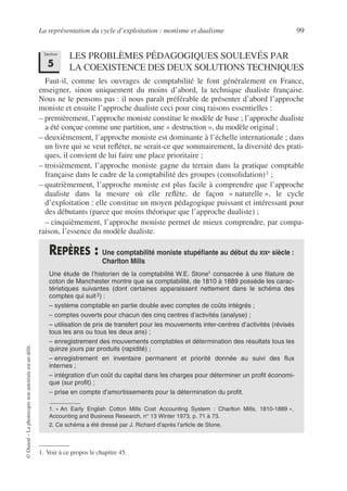 La représentation du cycle d’exploitation : monisme et dualisme 99
©
Dunod
–
La
photocopie
non
autorisée
est
un
délit.
LES PROBLÈMES PÉDAGOGIQUES SOULEVÉS PAR
LA COEXISTENCE DES DEUX SOLUTIONS TECHNIQUES
Faut-il, comme les ouvrages de comptabilité le font généralement en France,
enseigner, sinon uniquement du moins d’abord, la technique dualiste française.
Nous ne le pensons pas : il nous paraît préférable de présenter d’abord l’approche
moniste et ensuite l’approche dualiste ceci pour cinq raisons essentielles :
– premièrement, l’approche moniste constitue le modèle de base ; l’approche dualiste
a été conçue comme une partition, une « destruction », du modèle original ;
– deuxièmement, l’approche moniste est dominante à l’échelle internationale ; dans
un livre qui se veut refléter, ne serait-ce que sommairement, la diversité des prati-
ques, il convient de lui faire une place prioritaire ;
– troisièmement, l’approche moniste gagne du terrain dans la pratique comptable
française dans le cadre de la comptabilité des groupes (consolidation)1 ;
– quatrièmement, l’approche moniste est plus facile à comprendre que l’approche
dualiste dans la mesure où elle reflète, de façon « naturelle », le cycle
d’exploitation : elle constitue un moyen pédagogique puissant et intéressant pour
des débutants (parce que moins théorique que l’approche dualiste) ;
– cinquièmement, l’approche moniste permet de mieux comprendre, par compa-
raison, l’essence du modèle dualiste.
1. Voir à ce propos le chapitre 45.
REPÈRES : Une comptabilité moniste stupéfiante au début du XIXe siècle :
Charlton Mills
Une étude de l’historien de la comptabilité W.E. Stone1 consacrée à une filature de
coton de Manchester montre que sa comptabilité, de 1810 à 1889 possède les carac-
téristiques suivantes (dont certaines apparaissent nettement dans le schéma des
comptes qui suit 2) :
– système comptable en partie double avec comptes de coûts intégrés ;
– comptes ouverts pour chacun des cinq centres d’activités (analyse) ;
– utilisation de prix de transfert pour les mouvements inter-centres d’activités (révisés
tous les ans ou tous les deux ans) ;
– enregistrement des mouvements comptables et détermination des résultats tous les
quinze jours par produits (rapidité) ;
– enregistrement en inventaire permanent et priorité donnée au suivi des flux
internes ;
– intégration d’un coût du capital dans les charges pour déterminer un profit économi-
que (sur profit) ;
– prise en compte d’amortissements pour la détermination du profit.
1. « An Early English Cotton Mills Cost Accounting System : Charlton Mills, 1810-1889 »,
Accounting and Business Research, n° 13 Winter 1973, p. 71 à 73.
2. Ce schéma a été dressé par J. Richard d’après l’article de Stone.
Section
5
 