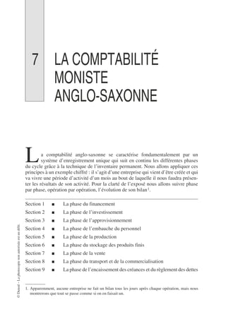 ©
Dunod
–
La
photocopie
non
autorisée
est
un
délit.
7 LA COMPTABILITÉ
MONISTE
ANGLO-SAXONNE
a comptabilité anglo-saxonne se caractérise fondamentalement par un
système d’enregistrement unique qui suit en continu les différentes phases
du cycle grâce à la technique de l’inventaire permanent. Nous allons appliquer ces
principes à un exemple chiffré : il s’agit d’une entreprise qui vient d’être créée et qui
va vivre une période d’activité d’un mois au bout de laquelle il nous faudra présen-
ter les résultats de son activité. Pour la clarté de l’exposé nous allons suivre phase
par phase, opération par opération, l’évolution de son bilan1.
Section 1 ■ La phase du financement
Section 2 ■ La phase de l’investissement
Section 3 ■ La phase de l’approvisionnement
Section 4 ■ La phase de l’embauche du personnel
Section 5 ■ La phase de la production
Section 6 ■ La phase du stockage des produits finis
Section 7 ■ La phase de la vente
Section 8 ■ La phase du transport et de la commercialisation
Section 9 ■ La phase de l’encaissement des créances et du règlement des dettes
1. Apparemment, aucune entreprise ne fait un bilan tous les jours après chaque opération, mais nous
montrerons que tout se passe comme si on en faisait un.
L
 